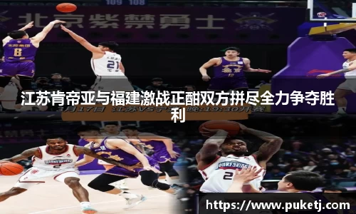 江苏肯帝亚与福建激战正酣双方拼尽全力争夺胜利